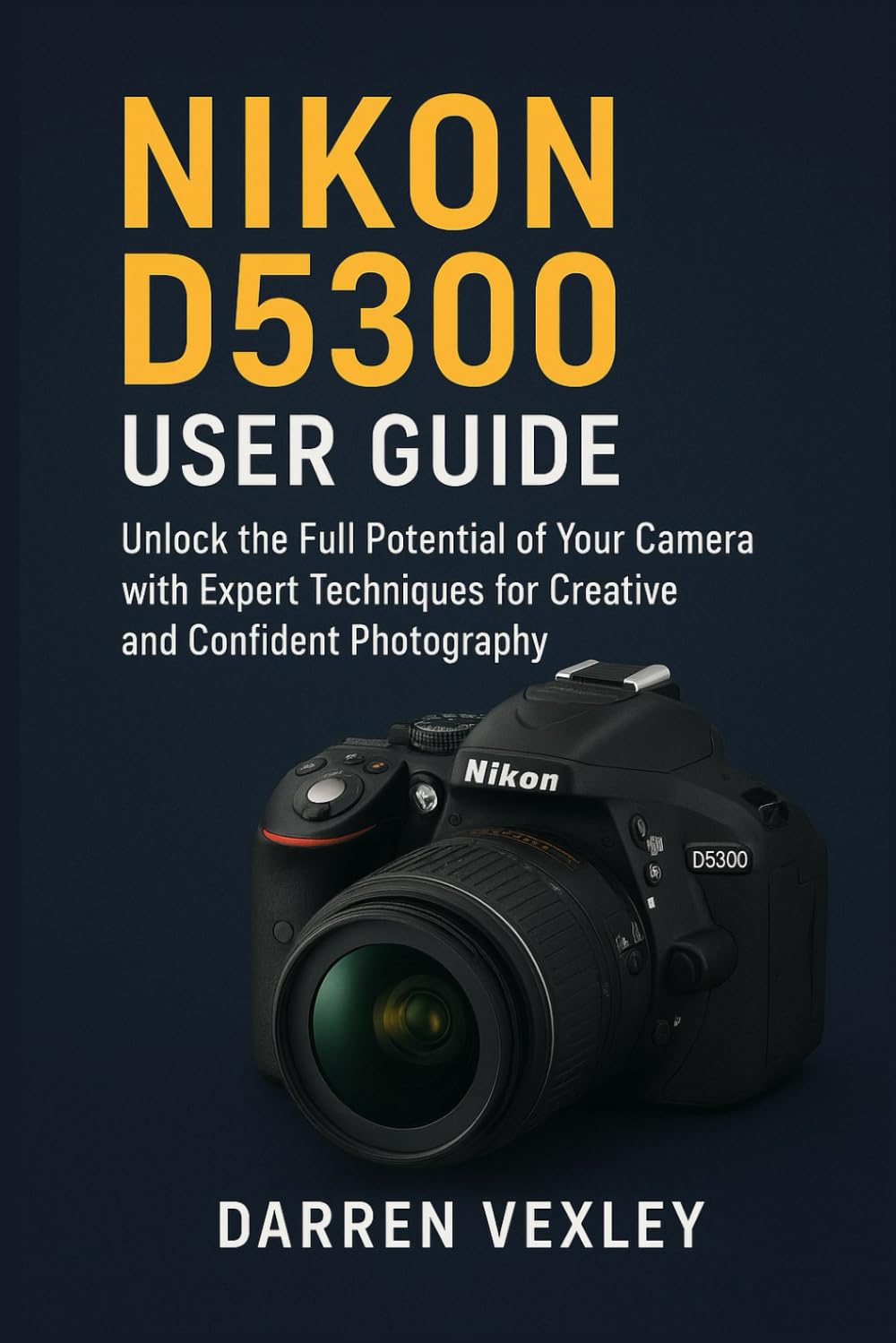 NIKON D5300 USER GUIDE: Unlock the Full Potential of Your Camera with Expert Techniques for Creative and Confident Photography