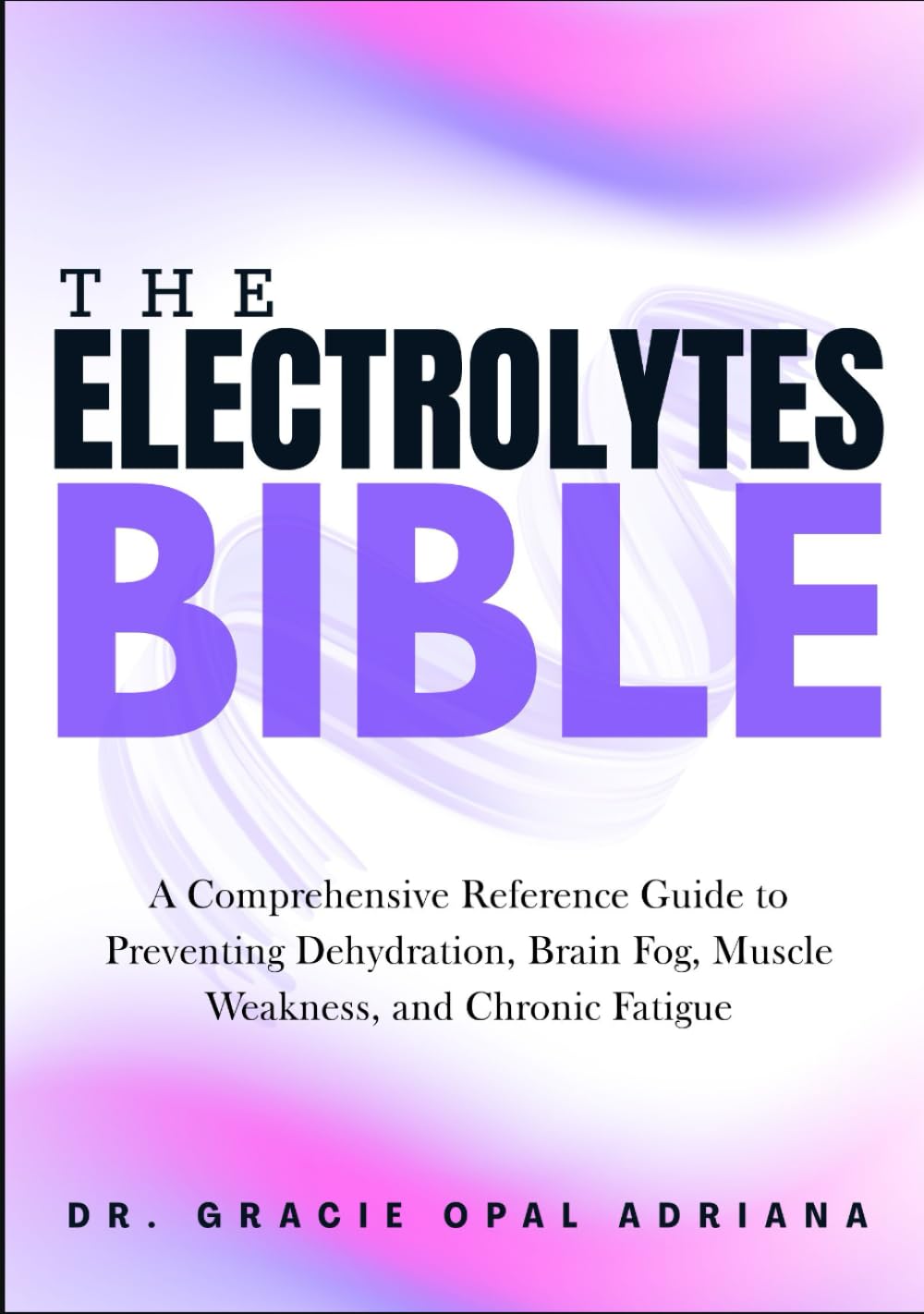 THE ELECTROLYTES BIBLE: A Comprehensive Reference Guide to Preventing Dehydration, Brain Fog, Muscle Weakness, and Chronic Fatigue
