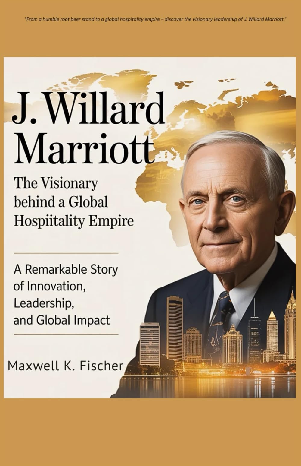 J. Willard Marriott The Visionary Behind a Global Hospitality Empire: A Remarkable Story of Innovation, Leadership, and Global Impact