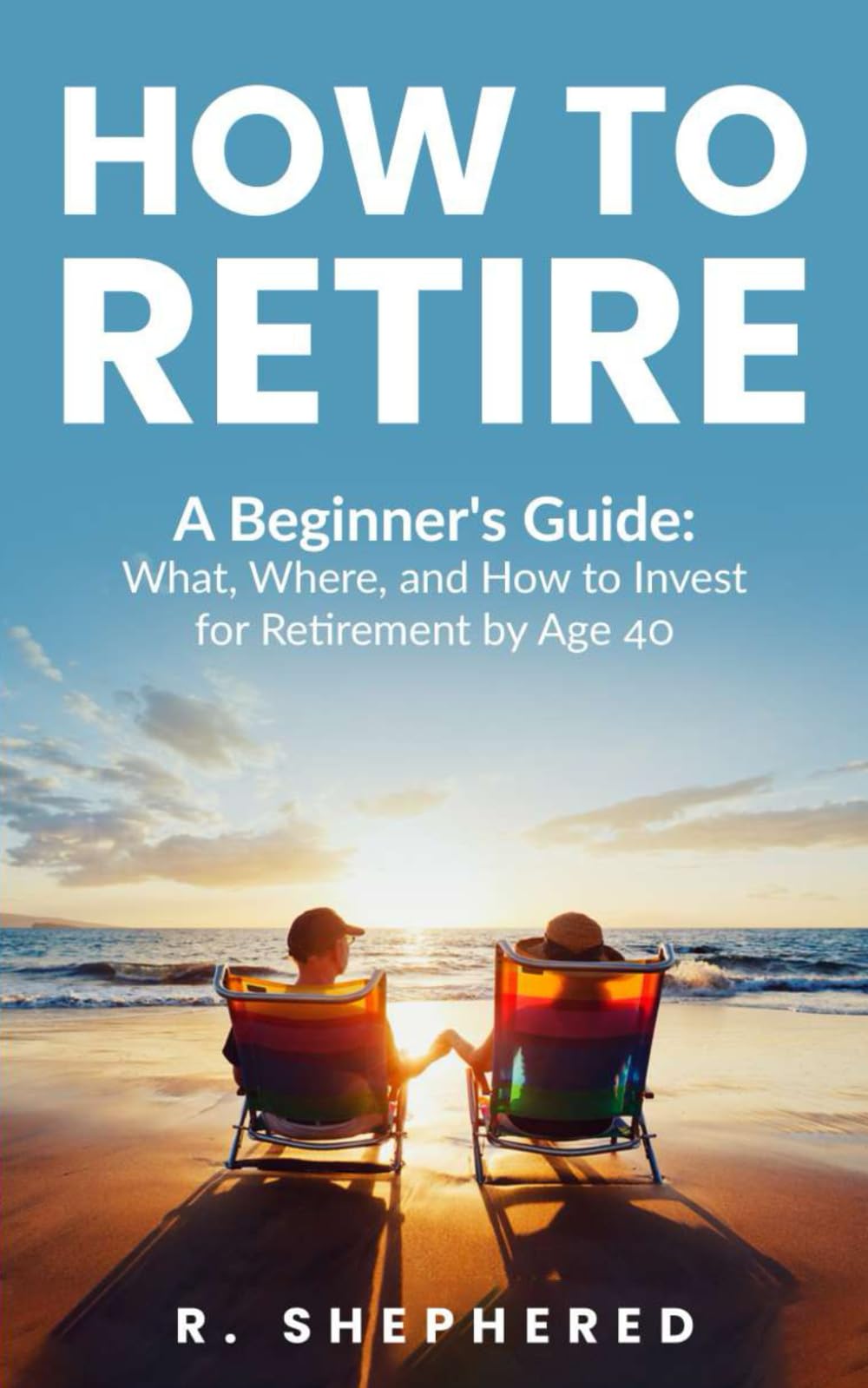 HOW TO RETIRE: A Beginner's Guide : What, Where, And How To Invest For Retirement By Age 40