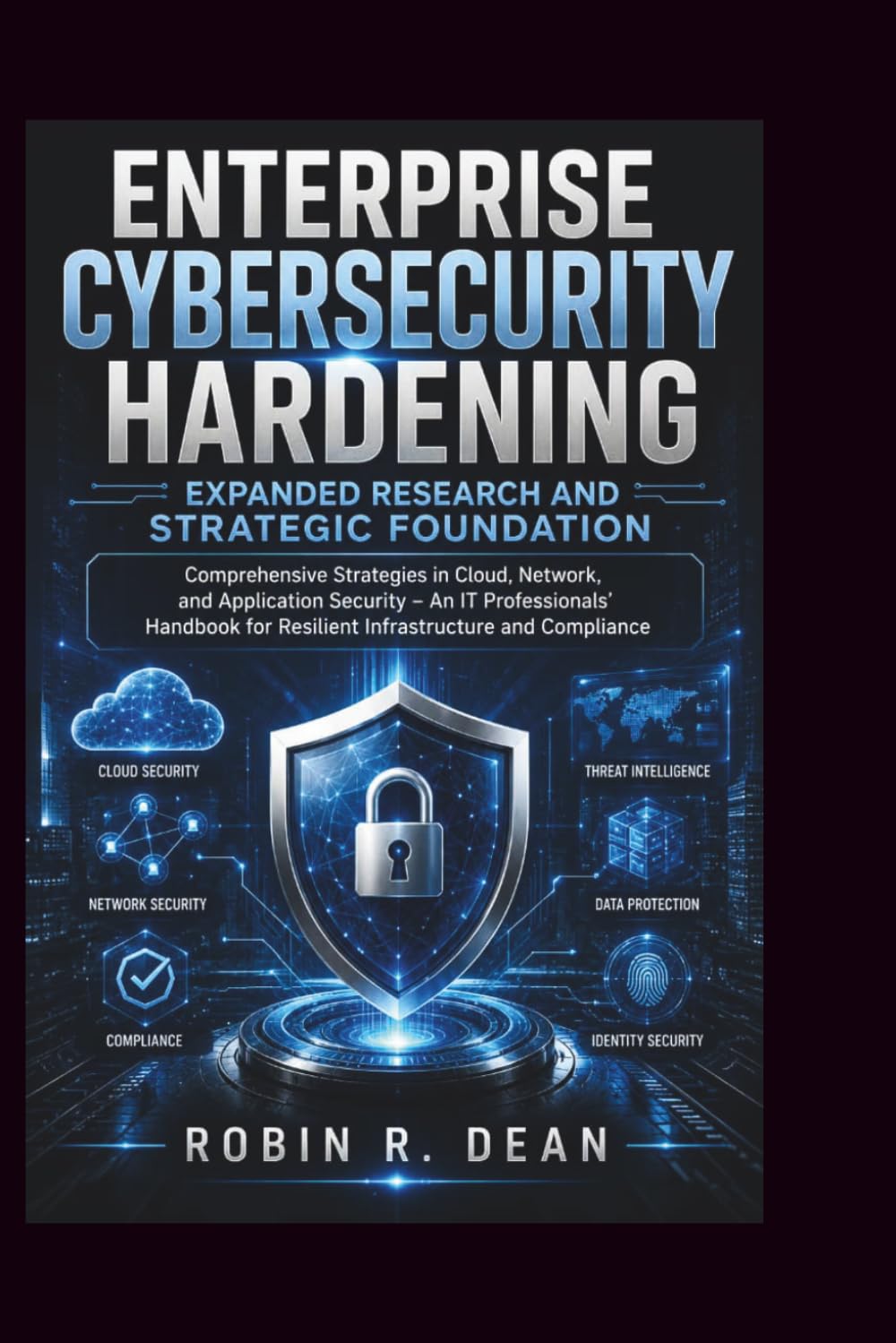 Enterprise Cybersecurity Hardening Expanded Research and Strategic Foundation: Comprehensive Strategies in Cloud, Network, and Application Security – ... for Resilient Infrastructure and Compliance