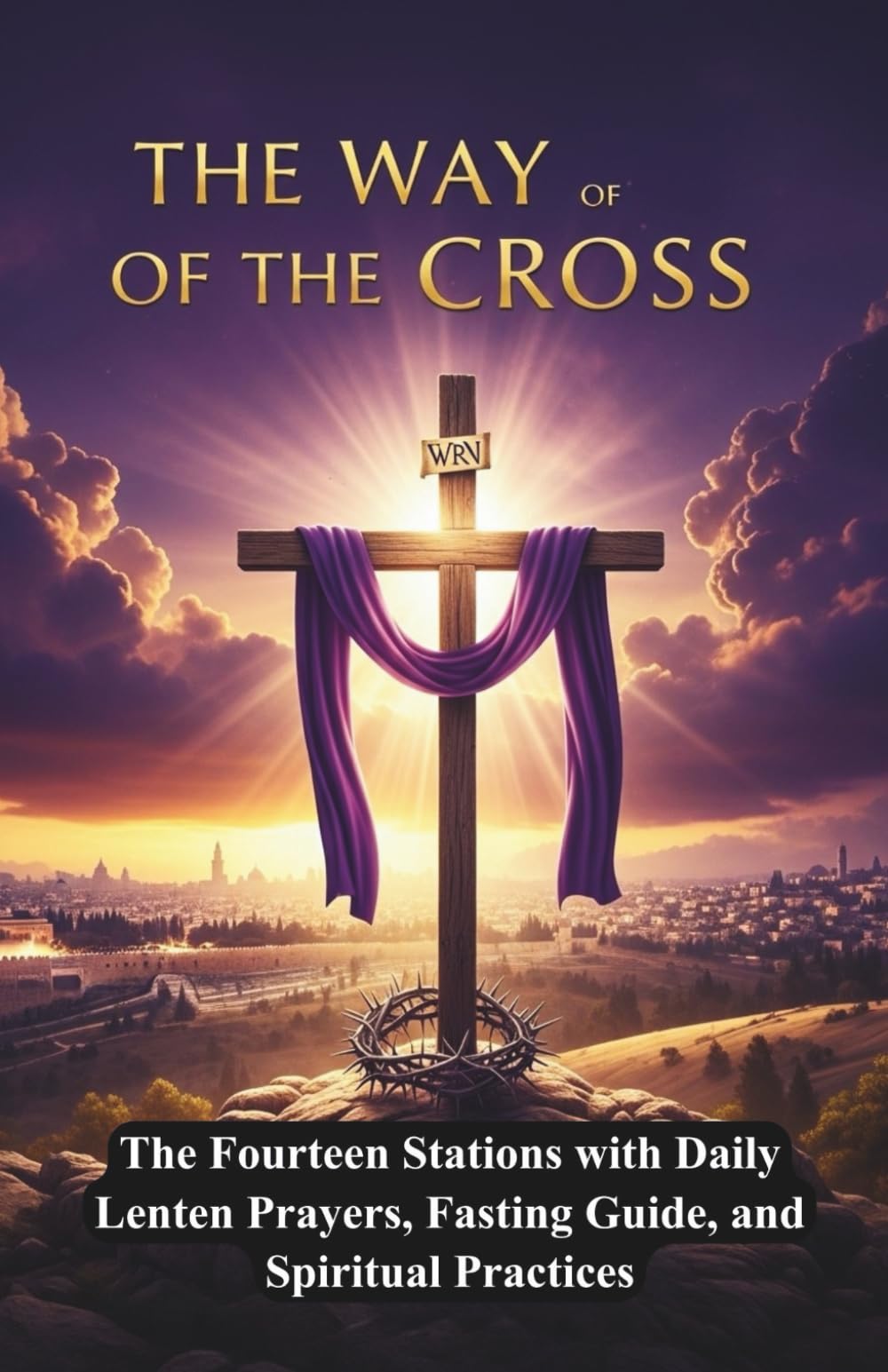 THE WAY OF THE CROSS: Passion of Christ - Complete Lenten Devotional Guide, The Fourteen Stations with Daily Lenten Prayers, Fasting Guide, and Spiritual Practices