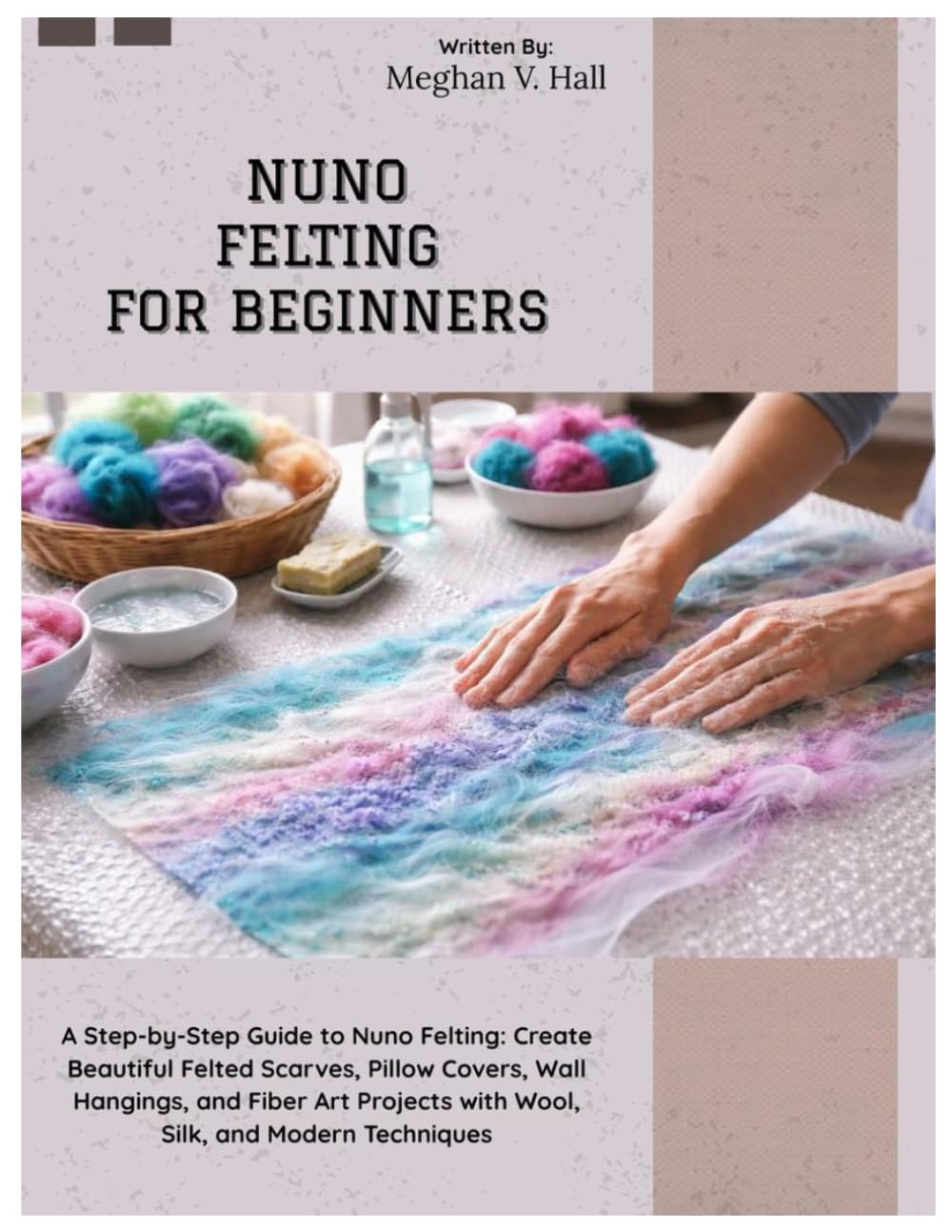 Nuno Felting for Beginners: A Step-by-Step Guide to Nuno Felting: Create Beautiful Felted Scarves, Pillow Covers, Wall Hangings & Fiber Art Projects with Wool, Silk, and Modern Techniques