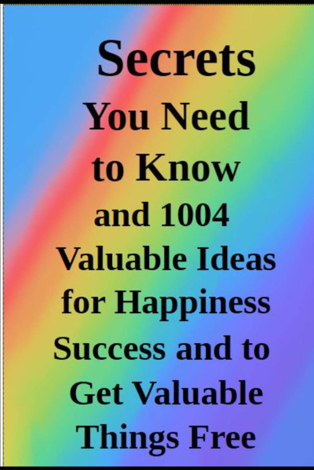 Secrets You Need Know: 1004 Valuable Ideas for Happiness Success and How to Get Valuable Things Free