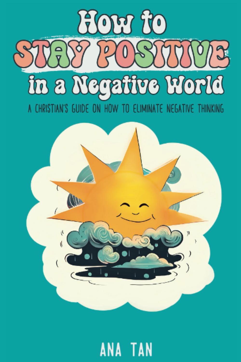 How to Stay Positive in a Negative World: A Christian's Guide on How to Eliminate Negative Thinking
