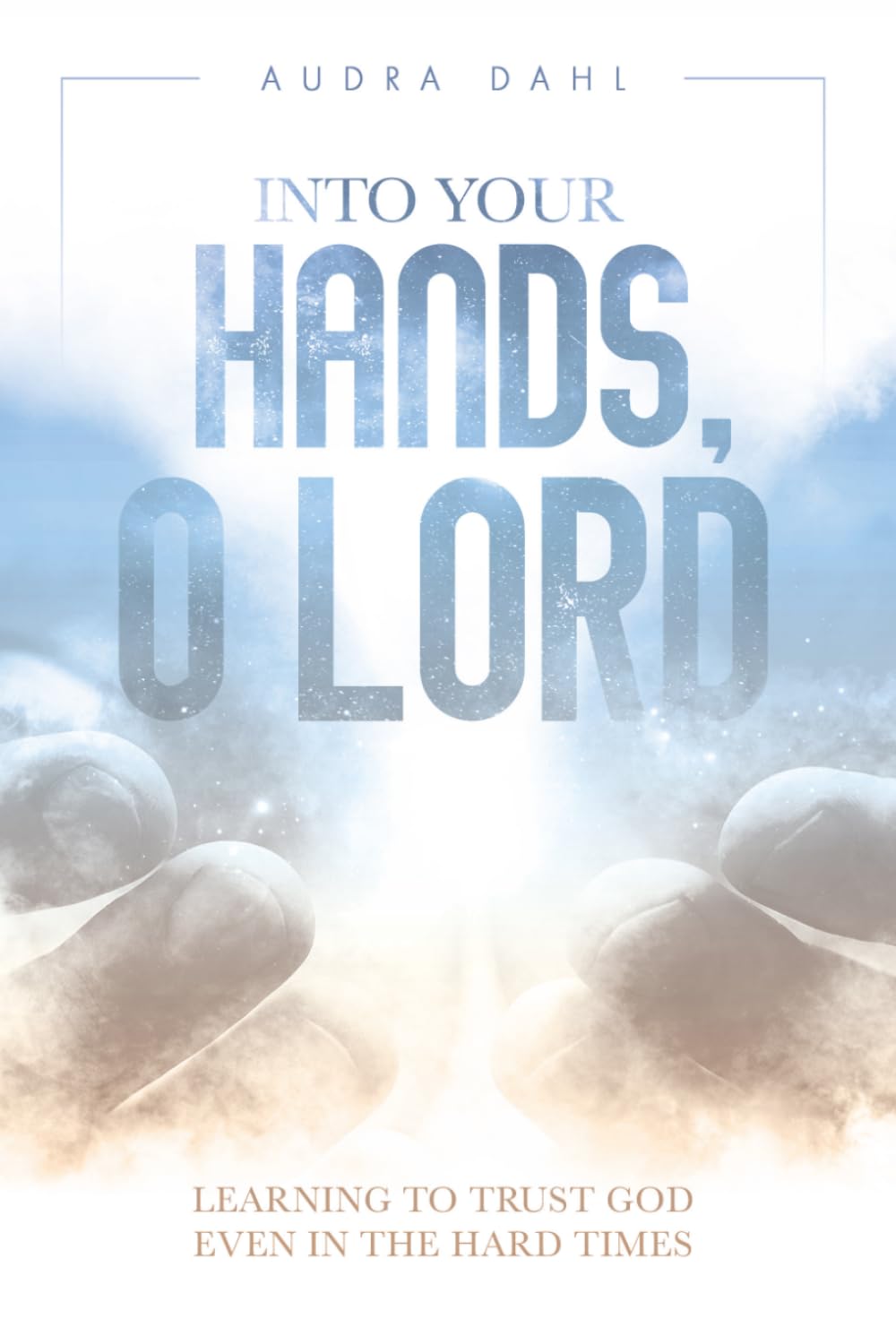 Into Your Hands, O Lord: Learning to Trust God Even in the Hard Times