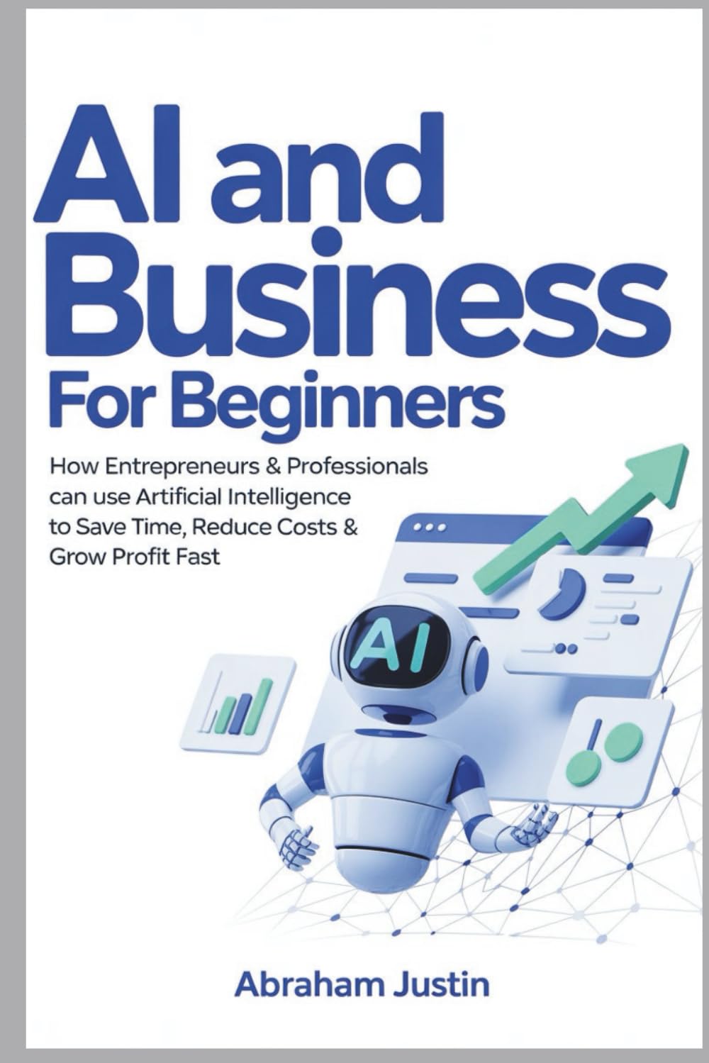 AI AND BUSINESS FOR BEGINNERS: How Entrepreneurs & Professionals Can Use Artificial Intelligence to Save Time, Reduce Costs & Grow Profit Fast