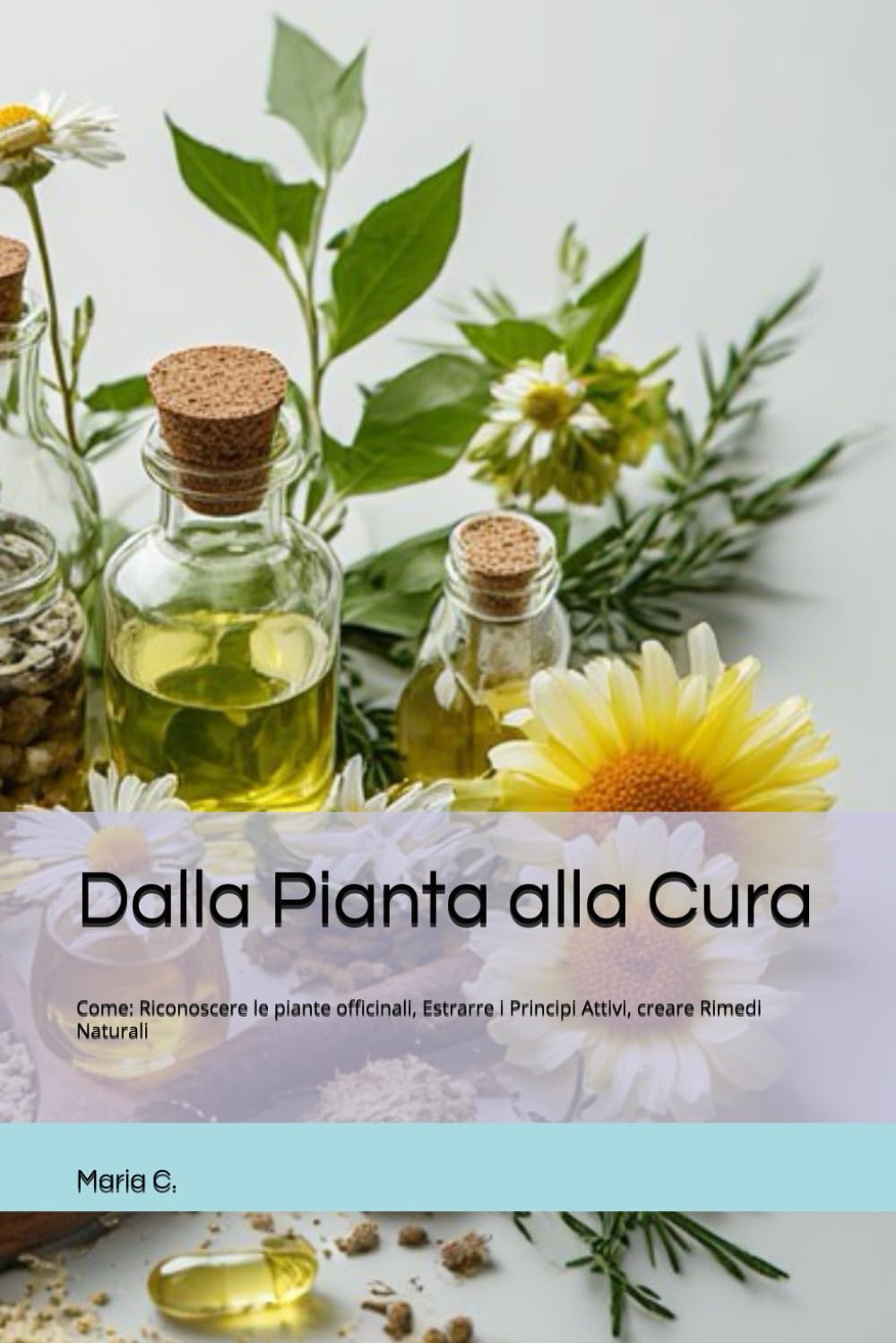Dalla Pianta alla Cura: Come: Riconoscere le piante officinali, Estrarre i Principi Attivi, creare Rimedi Naturali