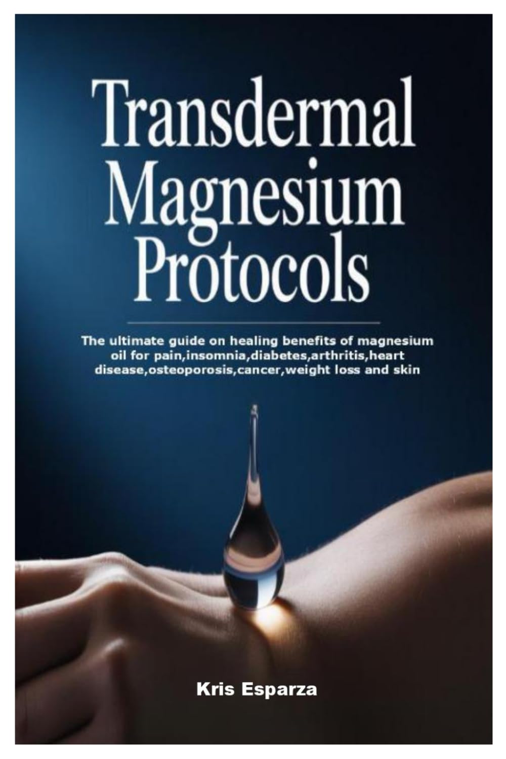 Transdermal Magnesium Protocols: The ultimate guide on healing benefits of magnesium oil for pain,insomnia,diabetes,arthritis,heart disease,osteoporosis,cancer,weight loss and skin