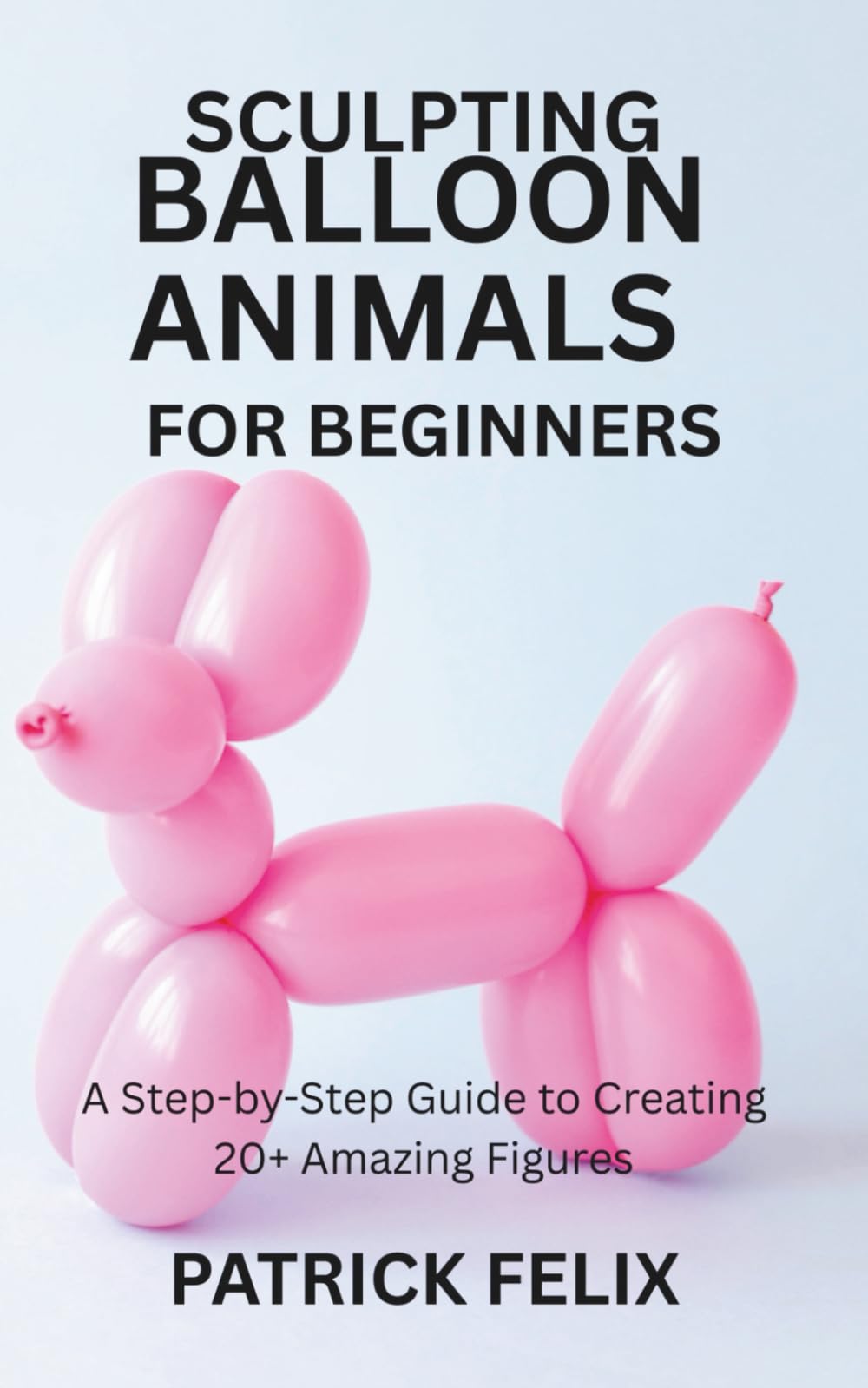 SCULPTING BALLOON ANIMALS FOR BEGINNERS: A Step-by-Step Guide to Creating 20+ Amazing Figures
