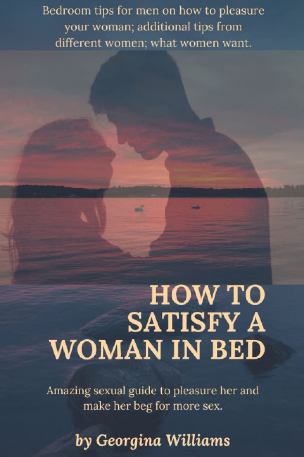 How to Satisfy a Woman in Bed.: Amazing sexual guide to pleasure her and make her beg for more sex:Bedroom tips for men on how to pleasure your woman;additional tips from different women.