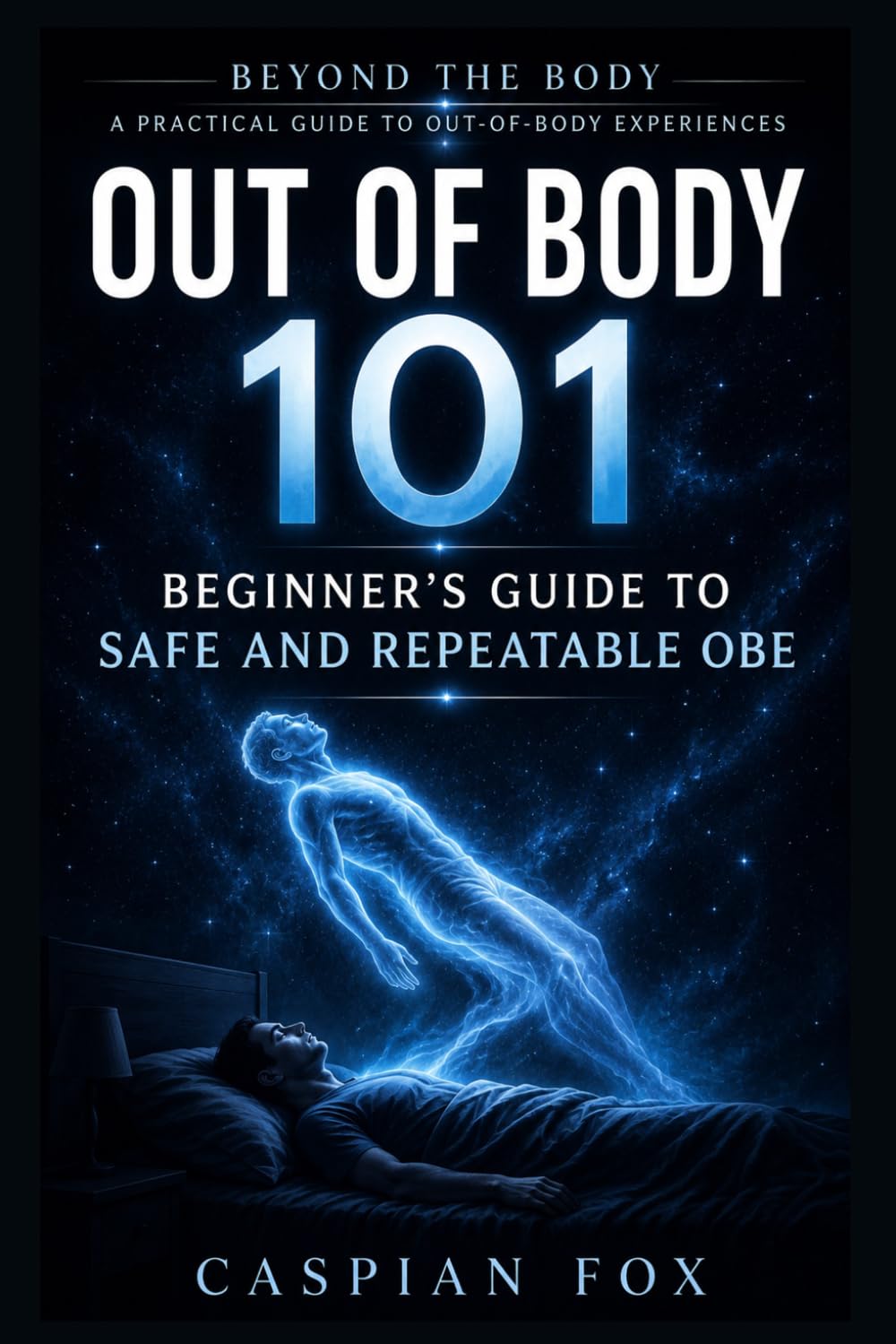 Out of Body 101: Beginner’s Guide to Safe and Repeatable OBE (Beyond the Body A Practical Guide to Out-of-Body Experiences)