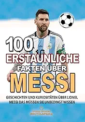 100 ERSTAUNLICHE FAKTEN ÜBER MESSI: Geschichten Und Kuriositäten Über Lionel Messi Das Müssen Sie Unbedingt Wissen (ERSTAUNLICHE FAKTEN GESCHICHTEN UND KURIOSITÄTEN) (German Edition)