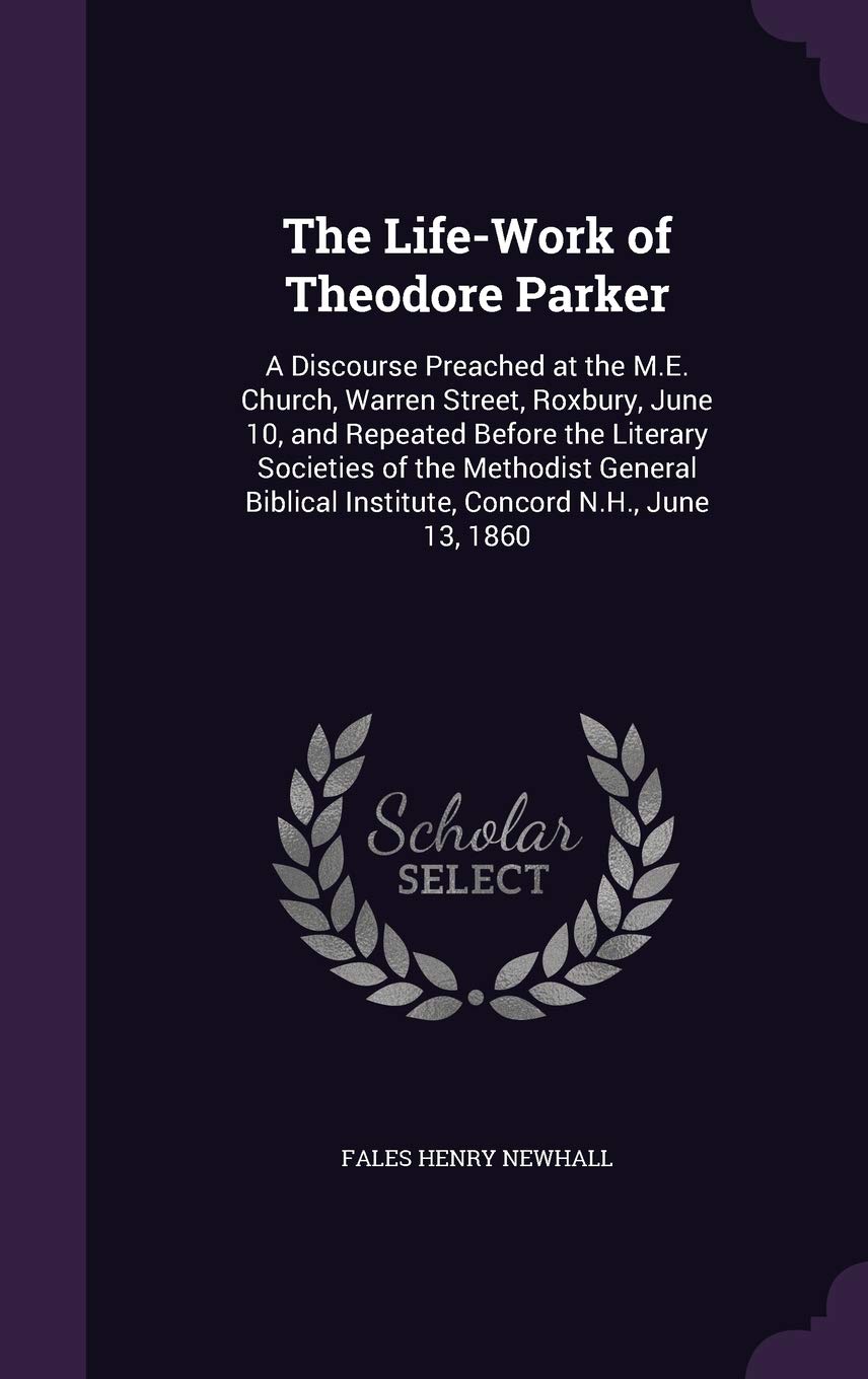 The Life-Work of Theodore Parker: A Discourse Preached at the M.E. Church, Warren Street, Roxbury, June 10, and Repeated Before the Literary Societies ... Institute, Concord N.H., June 13, 1860