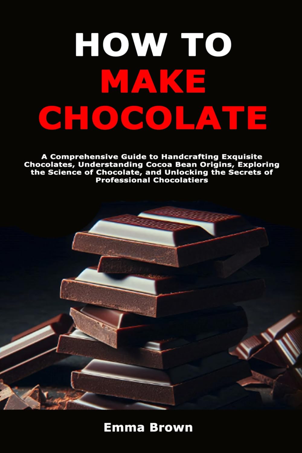How to Make Chocolate: A Comprehensive Guide to Handcrafting Exquisite Chocolates, Understanding Cocoa Bean Origins, Exploring the Science of ... the Secrets of Professional Chocolatiers