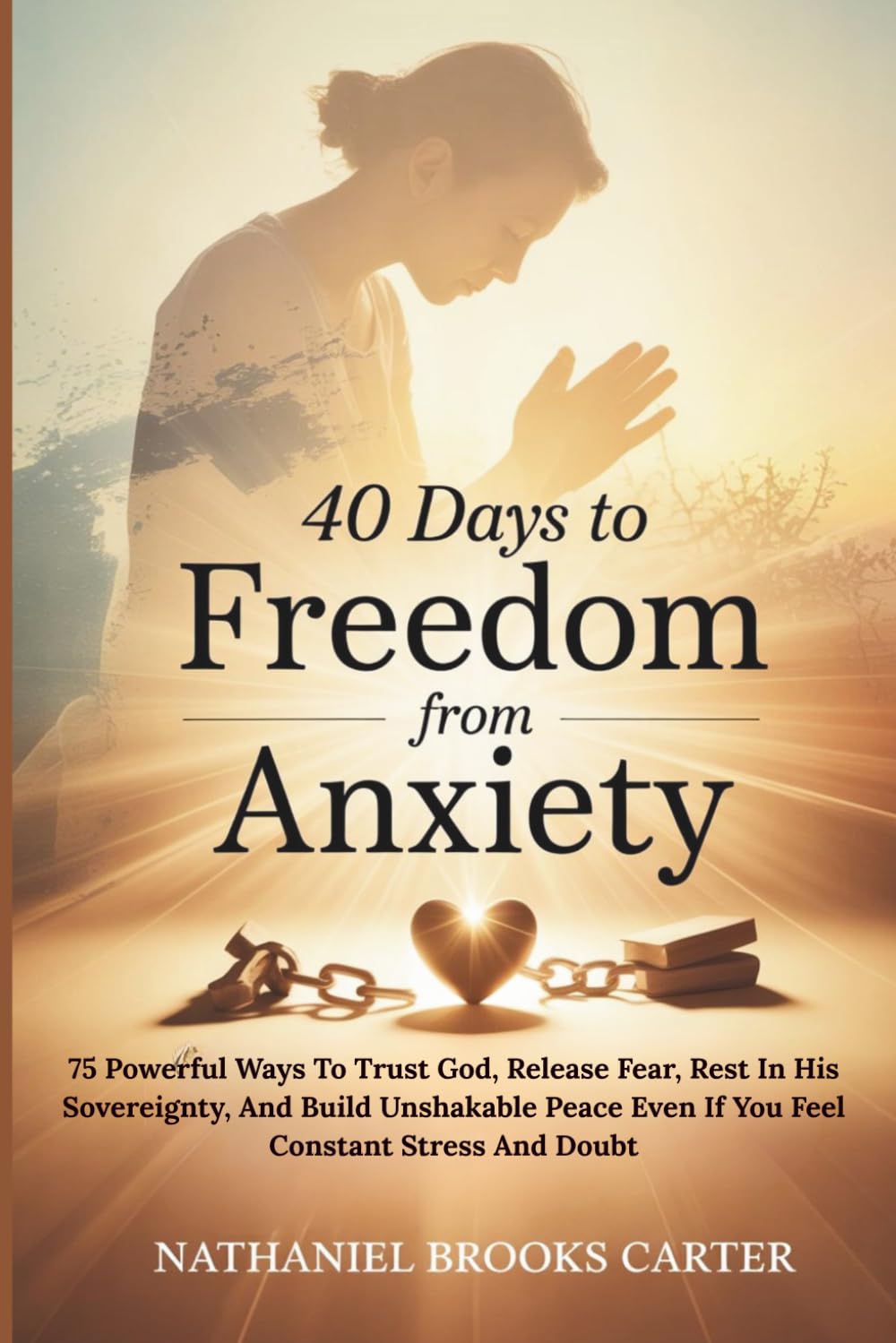 40 Days To Freedom From Anxiety: 75 Powerful Ways To Trust God, Release Fear, Rest In His Sovereignty, And Build Unshakable Peace Even If You Feel Constant Stress And Doubt