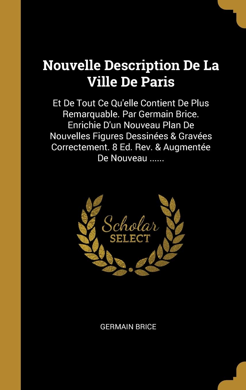 Nouvelle Description de la Ville de Paris: Et de Tout Ce Qu'elle Contient de Plus Remarquable. Par Germain Brice. Enrichie d'Un Nouveau Plan de ... 8 Ed. Rev. & Augmente de Nouveau ......
