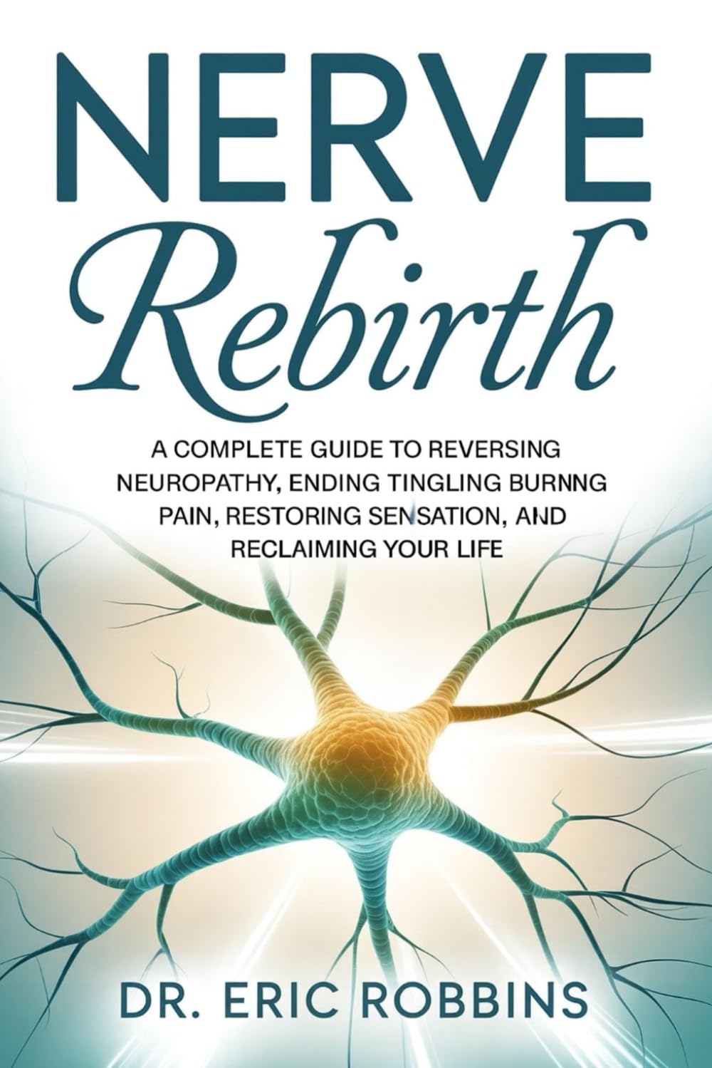 Nerve Rebirth: A Complete Guide to Reversing Neuropathy, Ending Tingling and Burning Pain, Restoring Sensation, and Reclaiming Your Life.