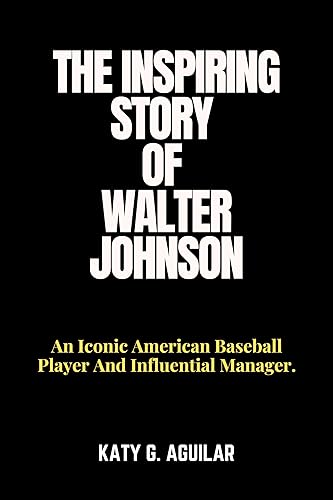 THE INSPIRING STORY OF WALTER JOHNSON: An Iconic American Baseball Player And Influential Manager. (BIOGRAPHY OF RICH AND INFLUENTIAL BASEBALL PLAYERS IN HISTORY Book 2)