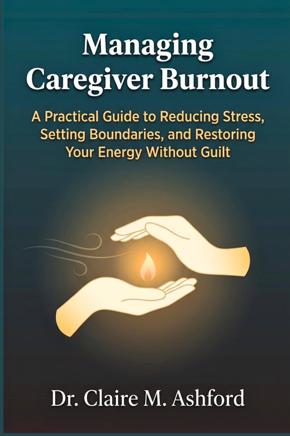 Managing Caregiver Burnout: A Practical Guide to Reducing Stress, Setting Boundaries, and Restoring Your Energy Without Guilt