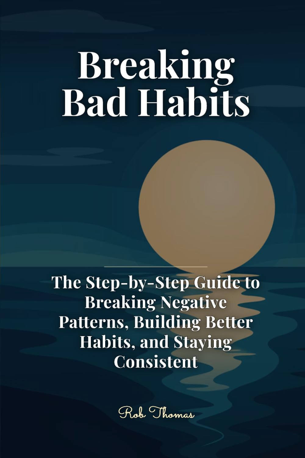 Breaking Bad Habits: The Step-by-Step Guide to Breaking Negative Patterns, Building Better Habits, and Staying Consistent