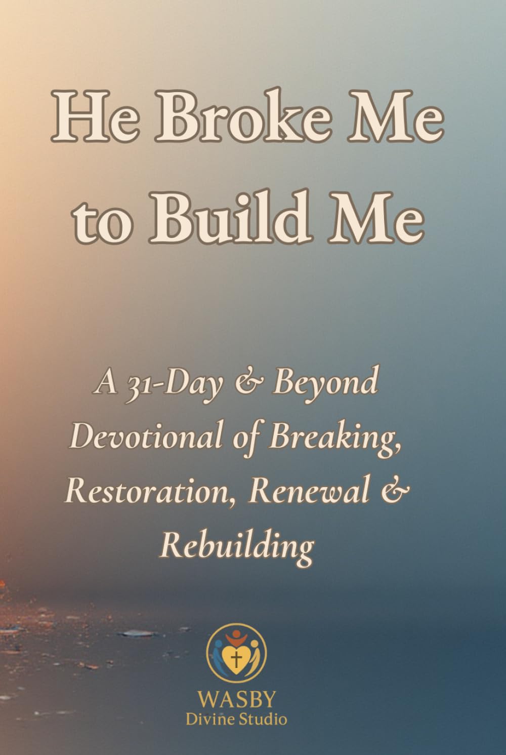 He Broke Me to Build Me: A 31-Day & Beyond Devotional of Breaking, Restoration, Renewal & Rebuilding