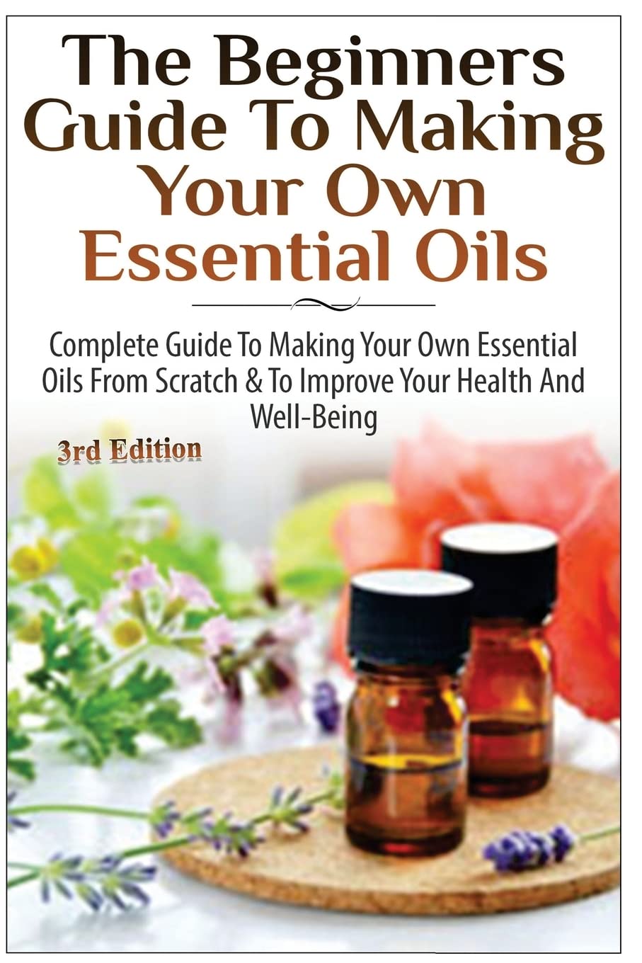 The Beginners Guide to Making Your Own Essential Oils: Complete Guide to Making Your Own Essential Oils from Scratch & To Improve Your Health and Well-Being