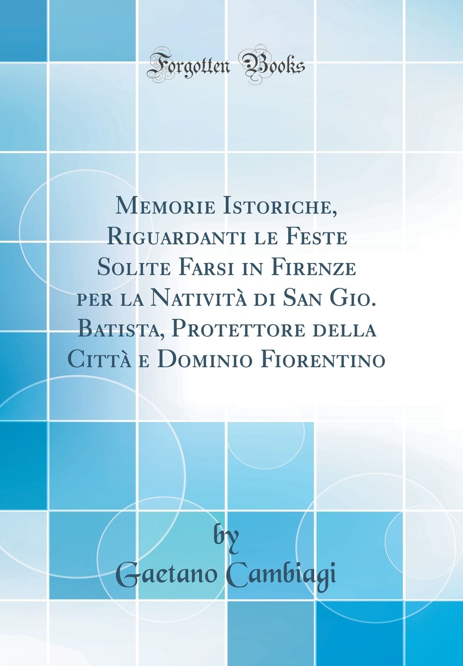 Memorie Istoriche, Riguardanti le Feste Solite Farsi in Firenze per la Natività di San Gio. Batista, Protettore della Città e Dominio Fiorentino (Classic Reprint)