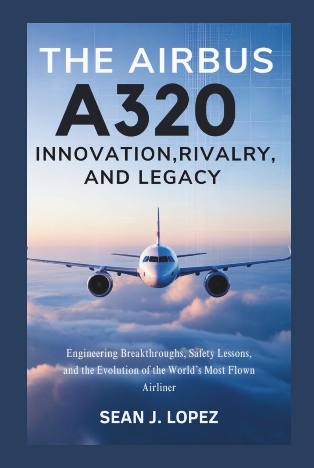 The Airbus A320: Innovation, Rivalry, and Legacy: Engineering Breakthroughs, Safety Lessons, and the Evolution of the World’s Most Flown Airliner