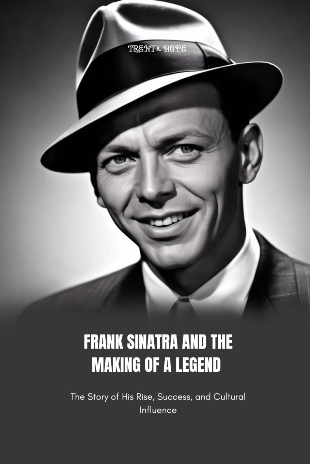 FRANK SINATRA AND THE MAKING OF A LEGEND: The Story of His Rise, Success, and Cultural Influence