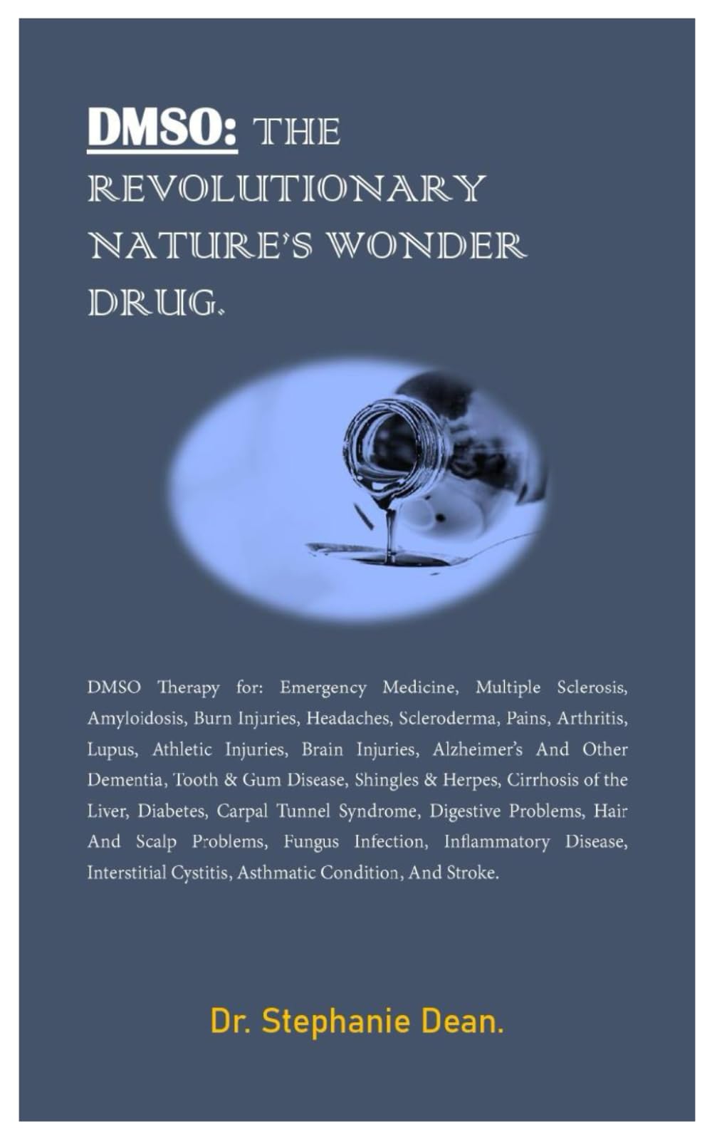 DMSO: THE REVOLUTIONARY NATURE’S WONDER DRUG.: DMSO Therapy for: Emergency Medicine, Multiple Sclerosis, Amyloidosis, Burn Injuries, Headaches, Scleroderma, Pains, Arthritis. Lupus, Athletic.