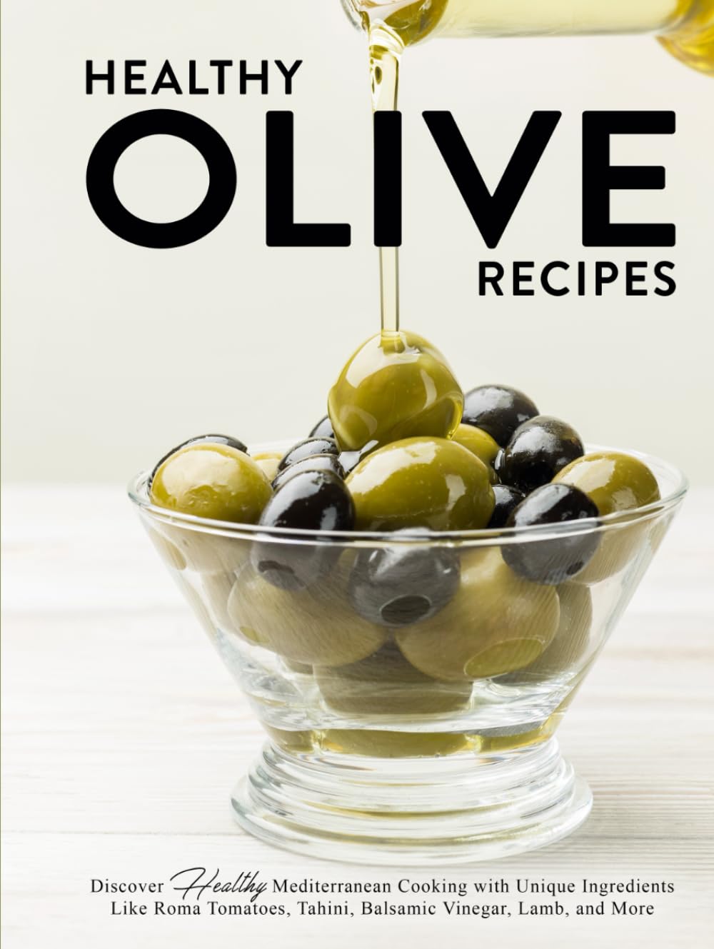 Healthy Olive Recipes: Discover Healthy Mediterranean Cooking with Unique Ingredients Like Roma Tomatoes, Tahini, Balsamic Vinegar, Lamb, and More (Recipes Using Olives)