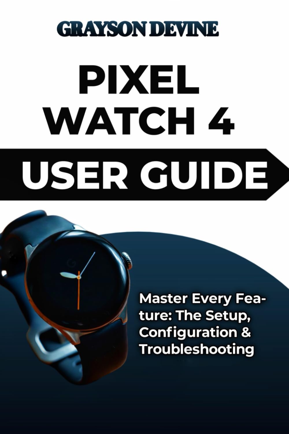 PIXEL WATCH 4 USER GUIDE: Master Every Feature: The Setup, Configuration & Troubleshooting: 6 (Smartwatch Power: The Insider's Blueprint to Wearable Excellence & Connected Living)