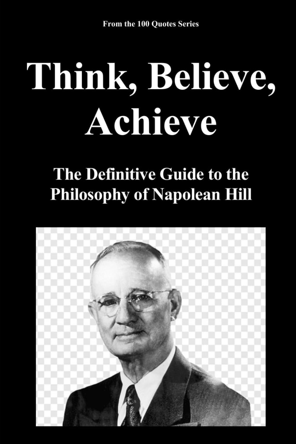 Think, Believe, Achieve: The Definitive Guide to the Philosophy of Napolean Hill: 1 (100 Quotes Series - The Masters of Achievement)