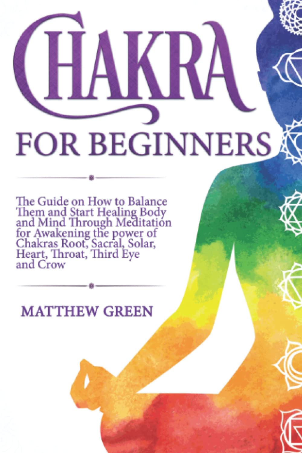Chakras for Beginners: The Guide on How to Balance Them and Start Healing Body and Mind Through Meditation for Awakening the power of Chakras Root, Sacral, Solar, Heart, Throat, Third Eye and Crow