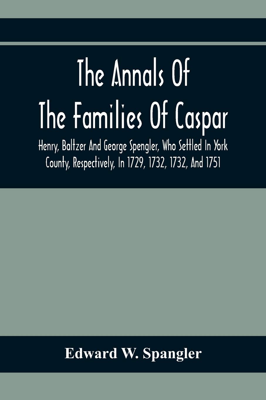The Annals Of The Families Of Caspar, Henry, Baltzer And George Spengler, Who Settled In York County, Respectively, In 1729, 1732, 1732, And 1751: ...