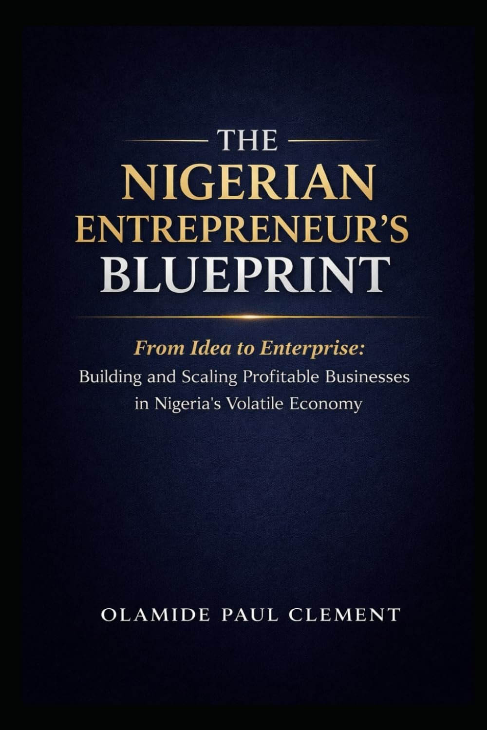 THE NIGERIAN ENTREPRENEUR’S BLUEPRINT: From Idea to Enterprise: Building and Scaling Profitable Businesses in Nigeria’s Volatile Economy