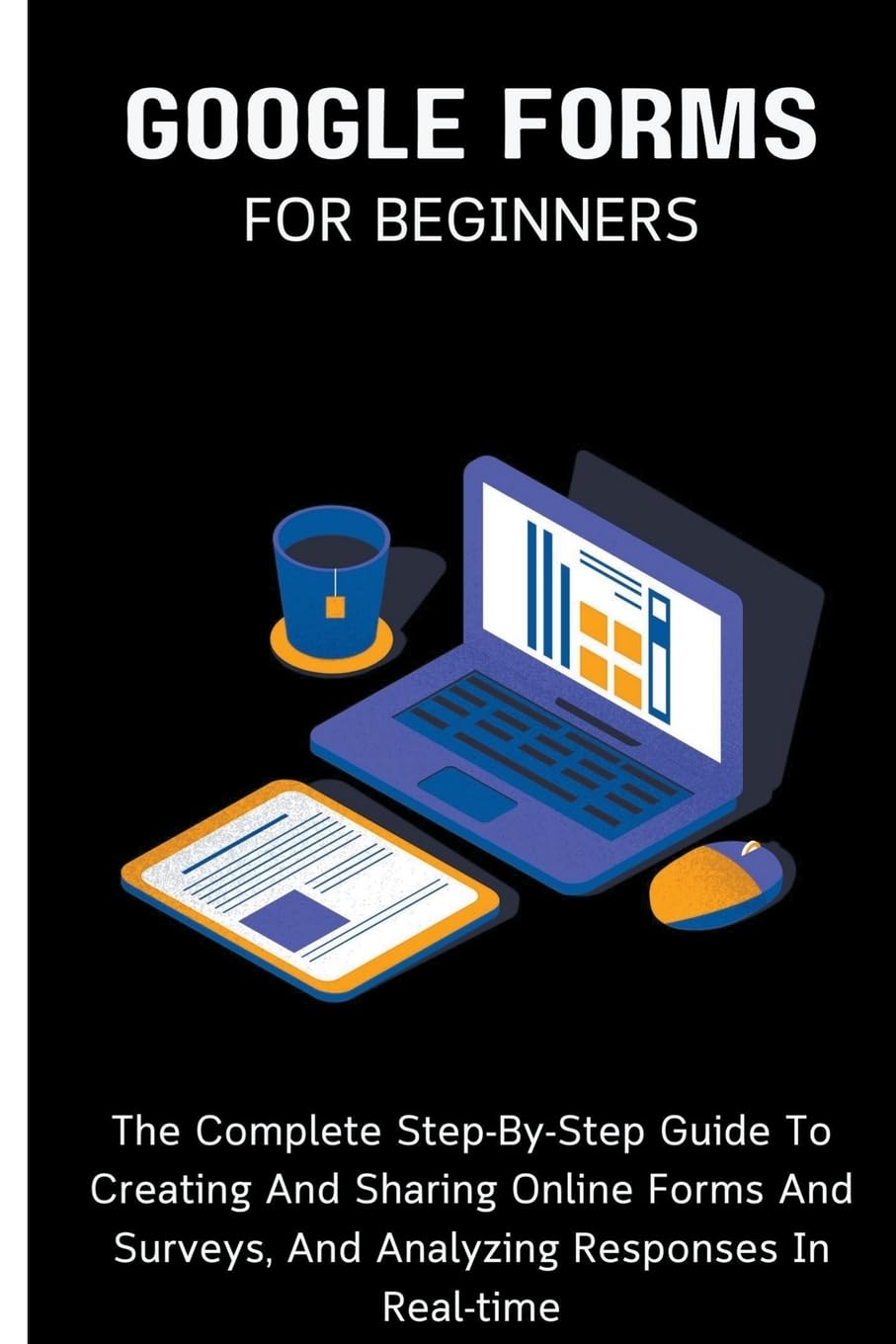 Google Forms For Beginners: The Complete Step-By-Step Guide To Creating And Sharing Online Forms And Surveys, And Analyzing Responses In Real-time