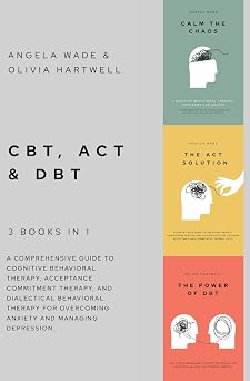 CBT, ACT & DBT 3 books in 1 A comprehensive guide to Cognitive Behavioral Therapy, Acceptance Commitment Therapy, and Dialectical Behavioral Therapy for overcoming anxiety and managing depression