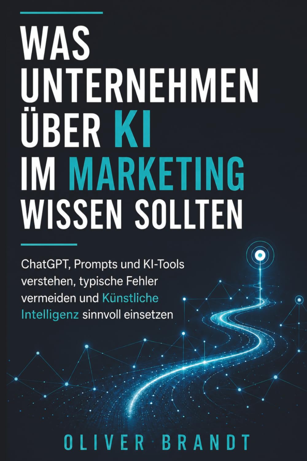 WAS UNTERNEHMEN ÜBER KI IM MARKETING WISSEN SOLLTEN: ChatGPT, Prompts und KI-Tools verstehen, typische Fehler vermeiden und Künstliche Intelligenz sinnvoll einsetzen