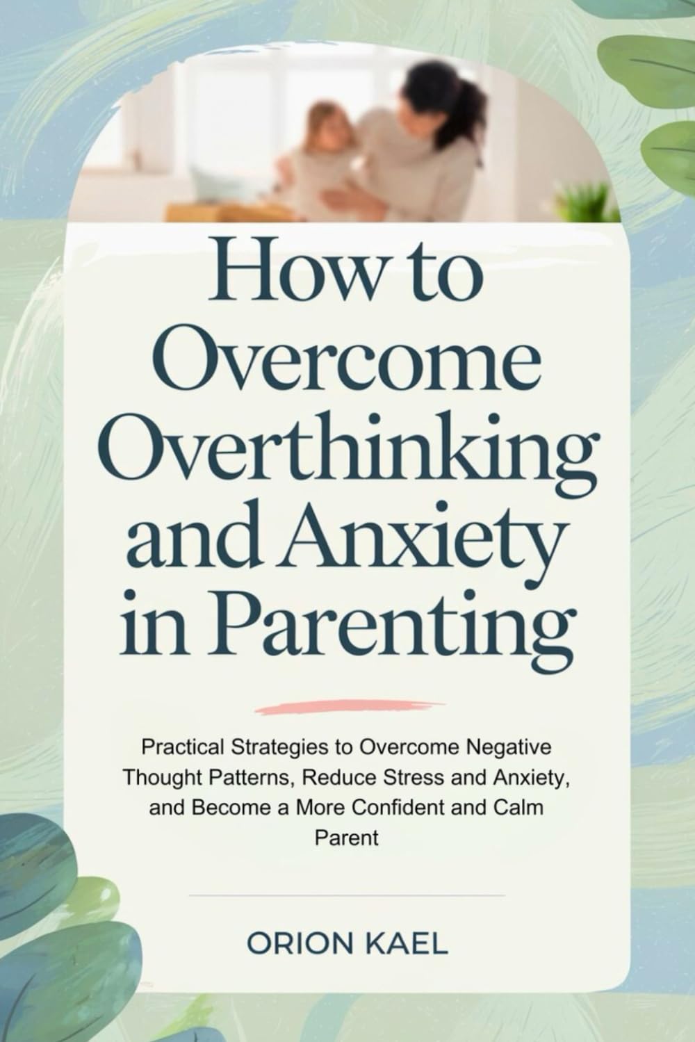 How to Overcome Overthinking and Anxiety in Parenting: Practical Strategies to Overcome Negative Thought Patterns, Reduce Stress and Anxiety, and Become a More Confident and Calm Parent
