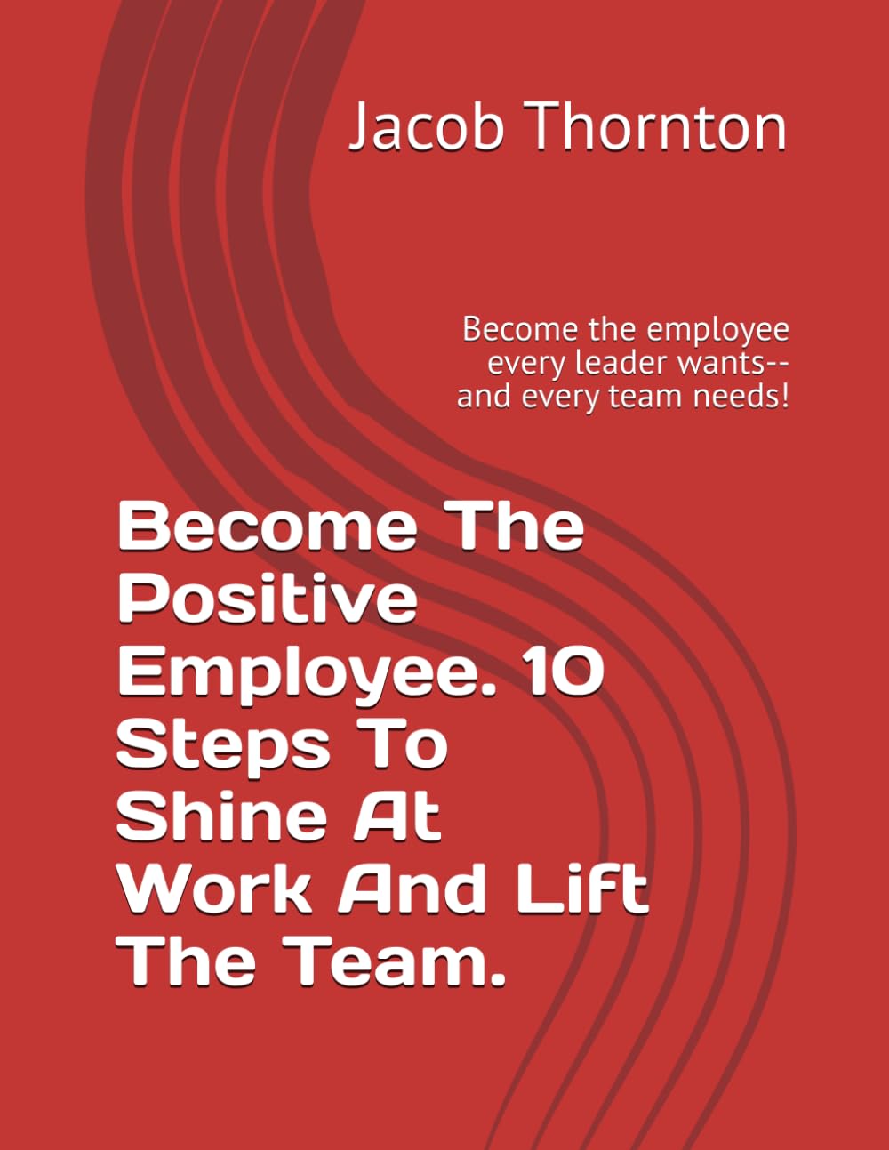 Become The Positive Employee.10 Steps To Shine At Work And Lift The Team.: Become the employee every leader wants-- and every team needs!