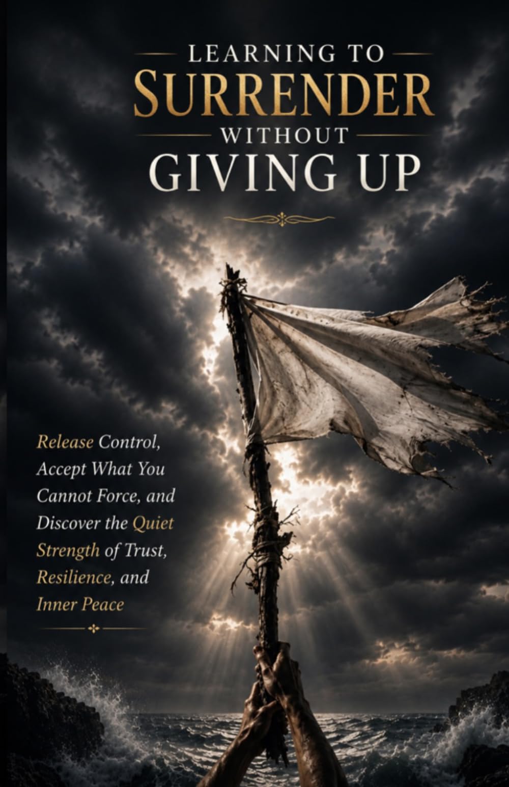 Learning to Surrender Without Giving Up: Release Control, Accept What You Cannot Force, and Discover the Quiet Strength of Trust, Resilience, and Inner Peace