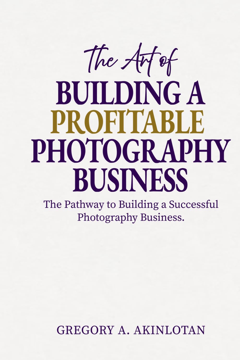 The Art of BUILDING A PROFITABLE PHOTOGRAPHY BUSINESS: The Pathway to Building a Successful Photography Business.
