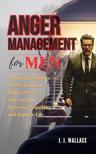 Anger Management for Men: A Practical Guide to Master Emotions, Relieve Stress, Ease Anxiety, Overcome Negativity and Improve Life
