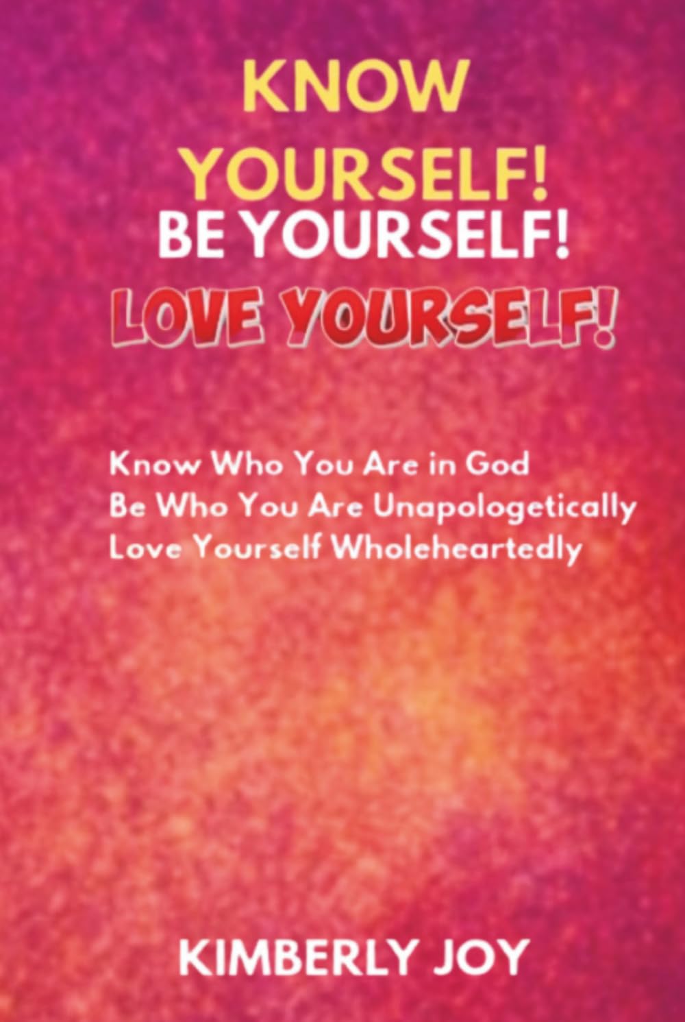 KNOW YOURSELF! BE YOURSELF! LOVE YOURSELF!: Know Who You Are in God! Be Who You Are Unapologetically! Love Yourself Wholeheartedly!