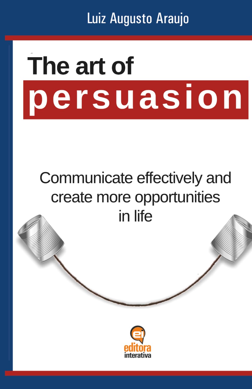 The Art of Persuasion: Communicate Effectively and Create More Opportunities in Life