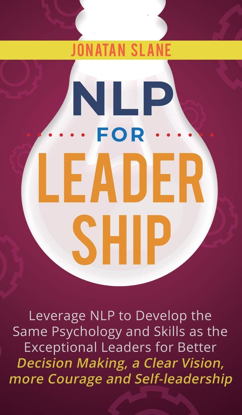 NLP for Leadership: Leverage NLP to Develop the Same Psychology and Skills as the Exceptional Leaders for Better Decision-making, a Clear Vision, More Courage and Self-leadership