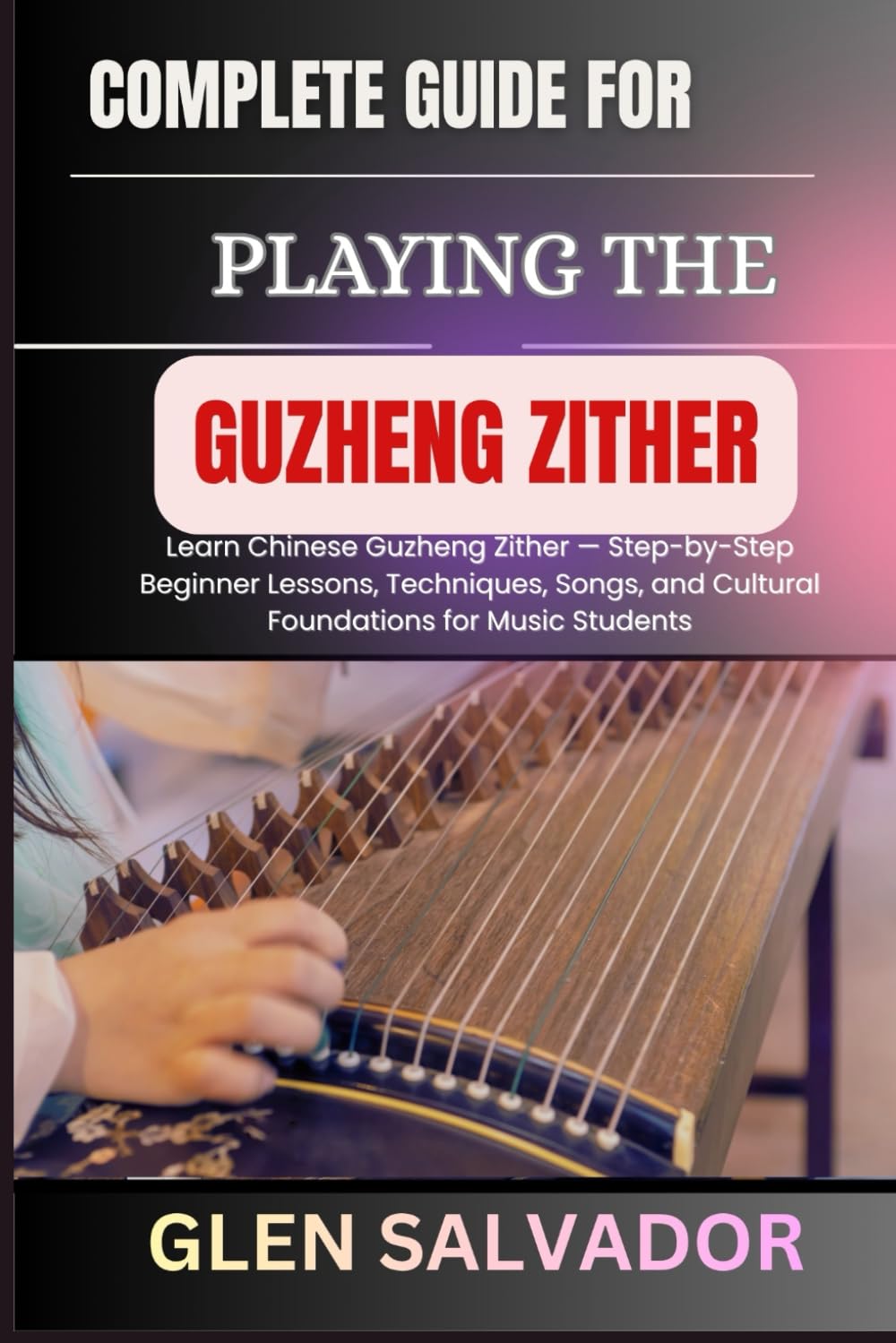 COMPLETE GUIDE FOR PLAYING THE GUZHENG ZITHER: Learn Chinese Guzheng Zither — Step-by-Step Beginner Lessons, Techniques, Songs, and Cultural Foundations for Music Students