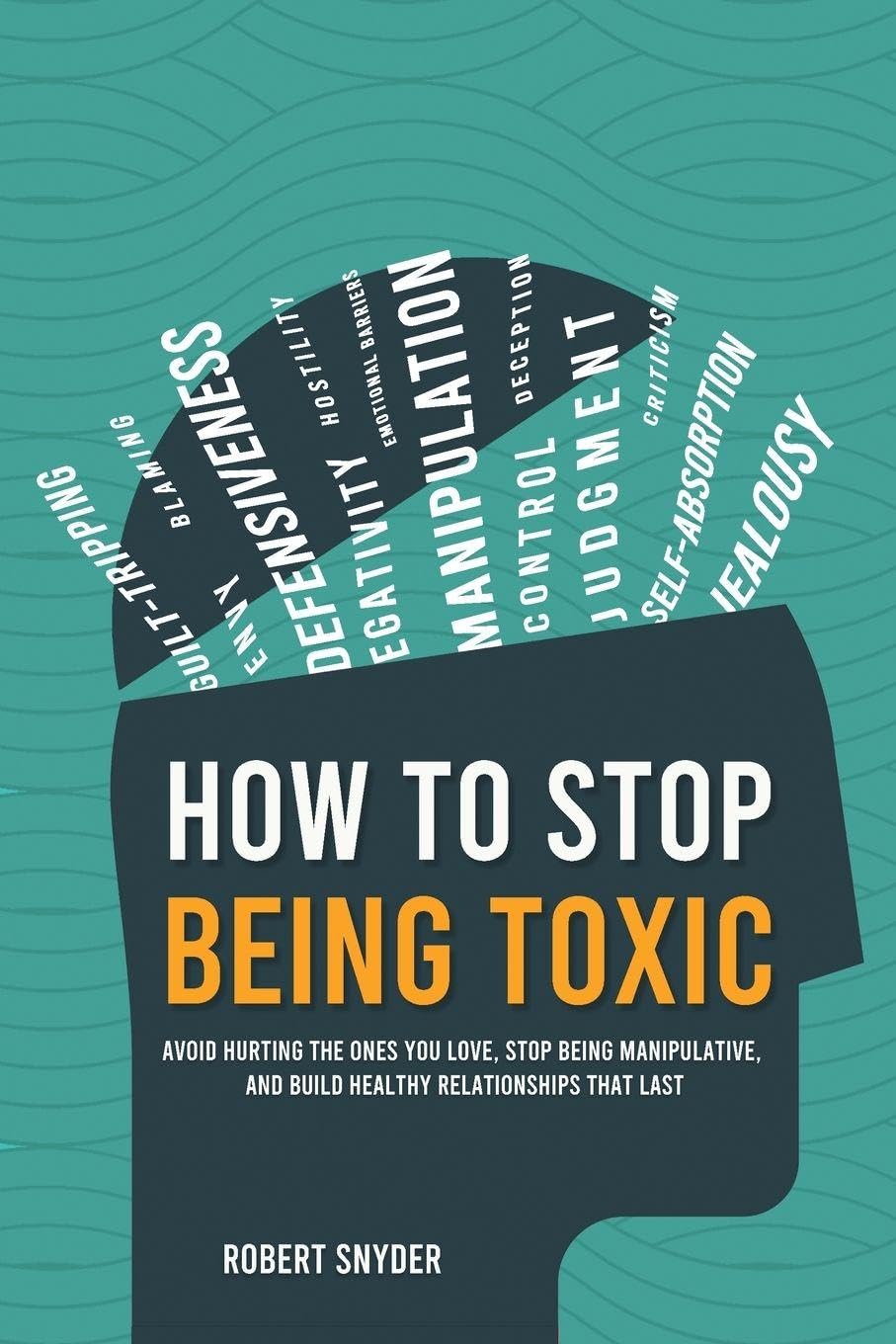 How to Stop Being Toxic: Avoid Hurting the Ones You Love, Stop Being Manipulative, and Build Healthy Relationships That Last